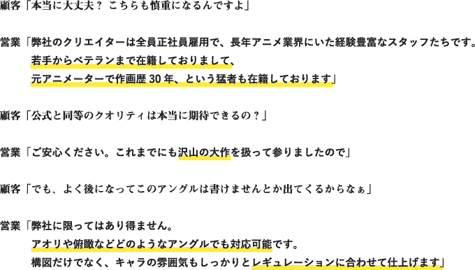 顧客「本当に大丈夫？ こちらも慎重になるんですよ」
	営業「弊社のクリエイターは全員正社員雇用で、長年アニメ業界にいた経験豊富なスタッフたちです。若手からベテランまで在籍しておりまして、元アニメーターで作画歴30年、という猛者も在籍しております」
	顧客「公式と同等のクオリティは本当に期待できるの？」
	営業「ご安心ください。これまでにも沢山の大作を扱って参りましたので」
	顧客「でも、よく後になってこのアングルは書けませんとか出てくるからなぁ」
	営業「弊社に限ってはあり得ません。アオリや俯瞰などどのようなアングルでも対応可能です。構図だけでなく、キャラの雰囲気もしっかりとレギュレーションに合わせて仕上げます」