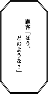 顧客 「ほう。どのような？」