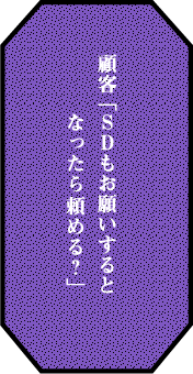 顧客 「ＳＤもお願いするとなったら 頼める？」