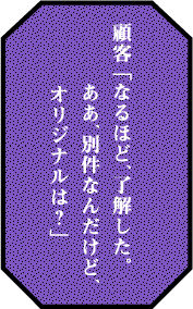 顧客 「なるほど、了解した。ああ、別件なんだけど、オリジナルは？」