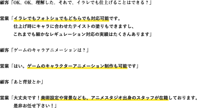 顧客「OK、OK、理解した。それで、イラレでも仕上げることはできる？」
営業「イラレでもフォトショでもどちらでも対応可能です。仕上げ時にキャラに合わせたテイストの塗りもできますし、これまでも細かなレギュレーション対応の実績はたくさんあります」
顧客「ゲームのキャラアニメーションは？」
営業「はい。ゲームのキャラクターアニメーション制作も可能です」
顧客「あと背景とか」
営業「大丈夫です！美術設定や背景なども、アニメスタジオ出身のスタッフが在籍しております。是非お任せ下さい！」
