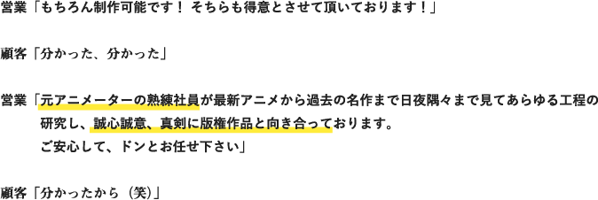 営業「もちろん制作可能です！ そちらも得意とさせて頂いております！」
顧客「分かった、分かった」
営業「元アニメーターの熟練社員が最新アニメから過去の名作まで日夜隅々まで見てあらゆる工程の研究し、誠心誠意、真剣に版権作品と向き合っております。ご安心して、ドンとお任せ下さい」
顧客「分かったから（笑）」