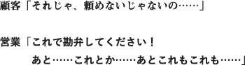 顧客「それじゃ、頼めないじゃないの……」営業「これで勘弁してください！あと……これとか……あとこれもこれも……」