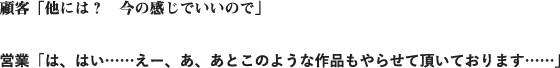 顧客「他には？　今の感じでいいので」営業「は、はい……えー、あ、あとこのような作品もやらせて頂いております……」