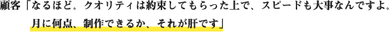 顧客「なるほど。クオリティは約束してもらった上で、スピードも大事なんですよ。月に何点、制作できるか、それが肝です」